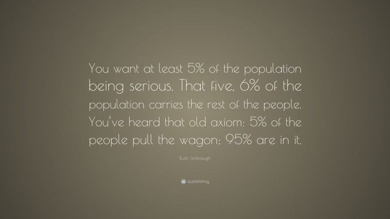 Rush Limbaugh Quote: “You want at least 5% of the population being serious. That five, 6% of the population carries the rest of the people. You’ve heard that old axiom: 5% of the people pull the wagon; 95% are in it.”