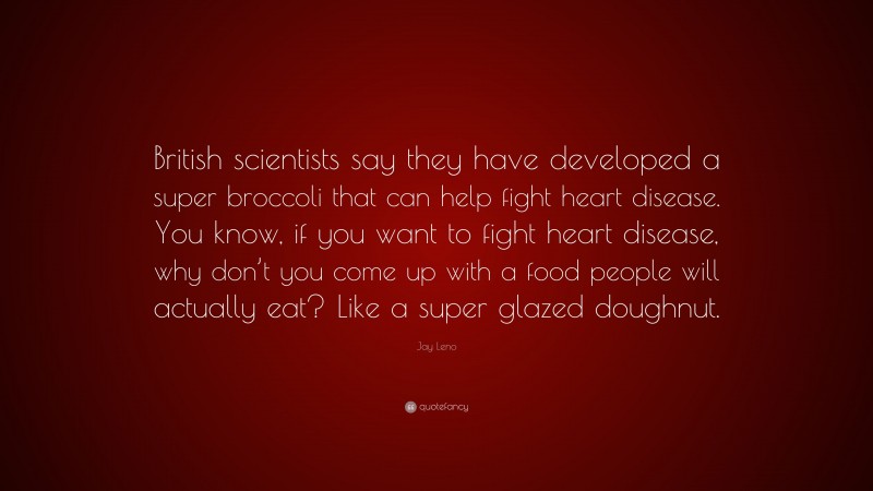 Jay Leno Quote: “British scientists say they have developed a super broccoli that can help fight heart disease. You know, if you want to fight heart disease, why don’t you come up with a food people will actually eat? Like a super glazed doughnut.”