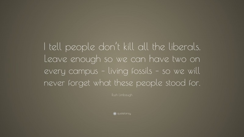 Rush Limbaugh Quote: “I tell people don’t kill all the liberals. Leave enough so we can have two on every campus – living fossils – so we will never forget what these people stood for.”