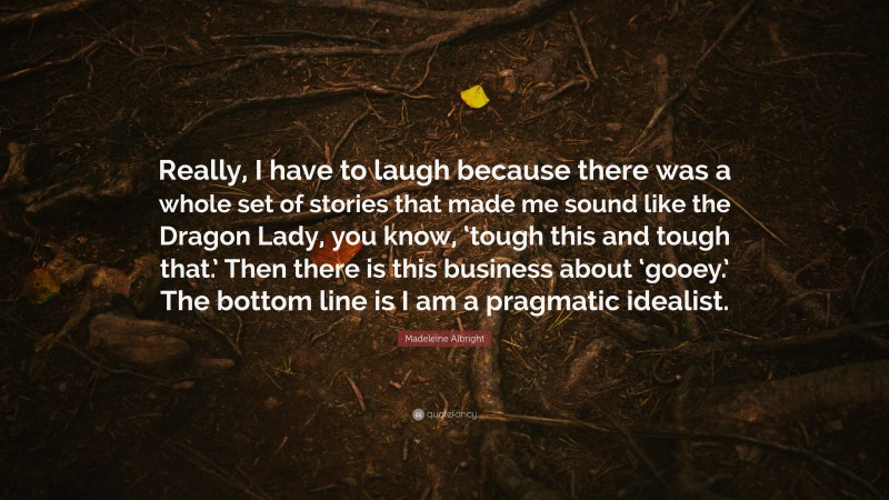 Madeleine Albright Quote: “Really, I have to laugh because there was a whole set of stories that made me sound like the Dragon Lady, you know, ‘tough this and tough that.’ Then there is this business about ‘gooey.’ The bottom line is I am a pragmatic idealist.”