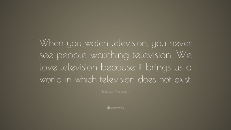 Barbara Ehrenreich Quote: “When you watch television, you never see people watching television. We love television because it brings us a world in which television does not exist.”