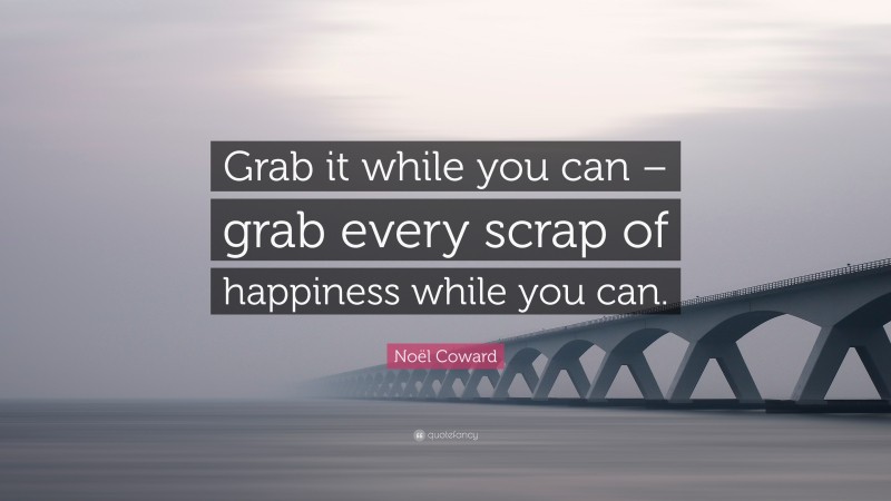 Noël Coward Quote: “Grab it while you can – grab every scrap of happiness while you can.”