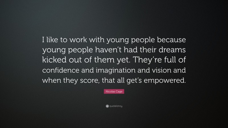 Nicolas Cage Quote: “I like to work with young people because young people haven’t had their dreams kicked out of them yet. They’re full of confidence and imagination and vision and when they score, that all get’s empowered.”
