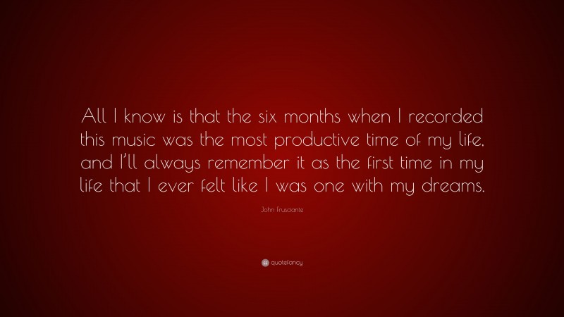 John Frusciante Quote: “All I know is that the six months when I recorded this music was the most productive time of my life, and I’ll always remember it as the first time in my life that I ever felt like I was one with my dreams.”