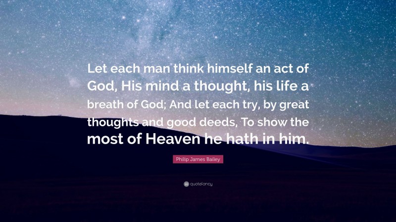 Philip James Bailey Quote: “Let each man think himself an act of God, His mind a thought, his life a breath of God; And let each try, by great thoughts and good deeds, To show the most of Heaven he hath in him.”