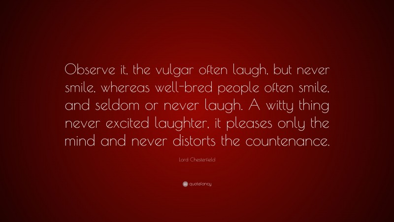 Lord Chesterfield Quote: “Observe it, the vulgar often laugh, but never smile, whereas well-bred people often smile, and seldom or never laugh. A witty thing never excited laughter, it pleases only the mind and never distorts the countenance.”