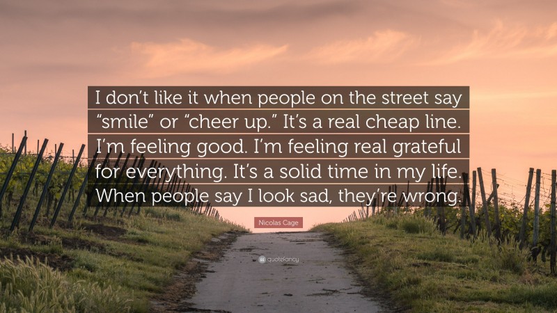 Nicolas Cage Quote: “I don’t like it when people on the street say “smile” or “cheer up.” It’s a real cheap line. I’m feeling good. I’m feeling real grateful for everything. It’s a solid time in my life. When people say I look sad, they’re wrong.”