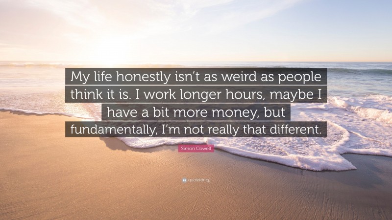 Simon Cowell Quote: “My life honestly isn’t as weird as people think it is. I work longer hours, maybe I have a bit more money, but fundamentally, I’m not really that different.”