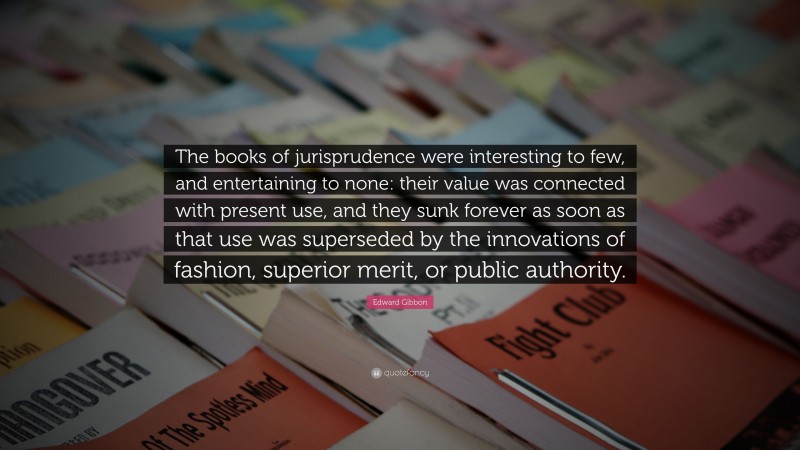 Edward Gibbon Quote: “The books of jurisprudence were interesting to few, and entertaining to none: their value was connected with present use, and they sunk forever as soon as that use was superseded by the innovations of fashion, superior merit, or public authority.”