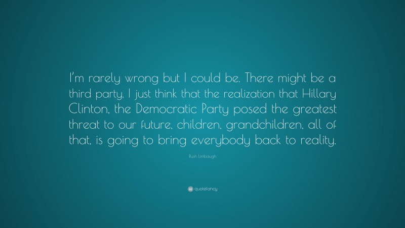 Rush Limbaugh Quote: “I’m rarely wrong but I could be. There might be a third party. I just think that the realization that Hillary Clinton, the Democratic Party posed the greatest threat to our future, children, grandchildren, all of that, is going to bring everybody back to reality.”