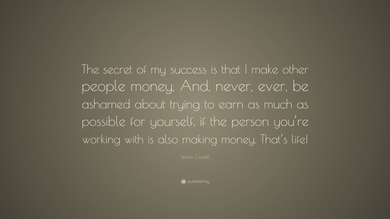 Simon Cowell Quote: “The secret of my success is that I make other people money. And, never, ever, be ashamed about trying to earn as much as possible for yourself, if the person you’re working with is also making money. That’s life!”