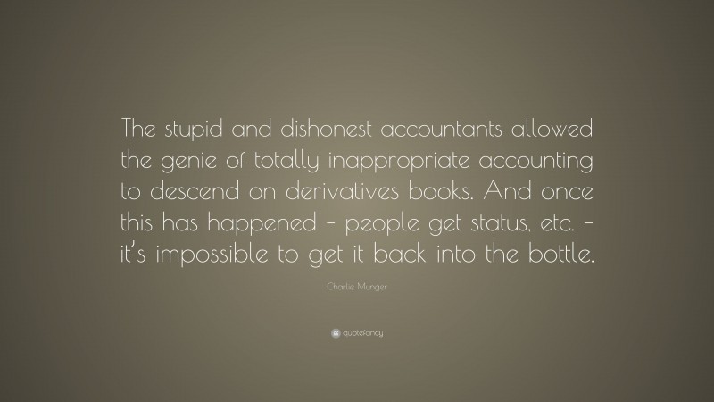 Charlie Munger Quote: “The stupid and dishonest accountants allowed the genie of totally inappropriate accounting to descend on derivatives books. And once this has happened – people get status, etc. – it’s impossible to get it back into the bottle.”