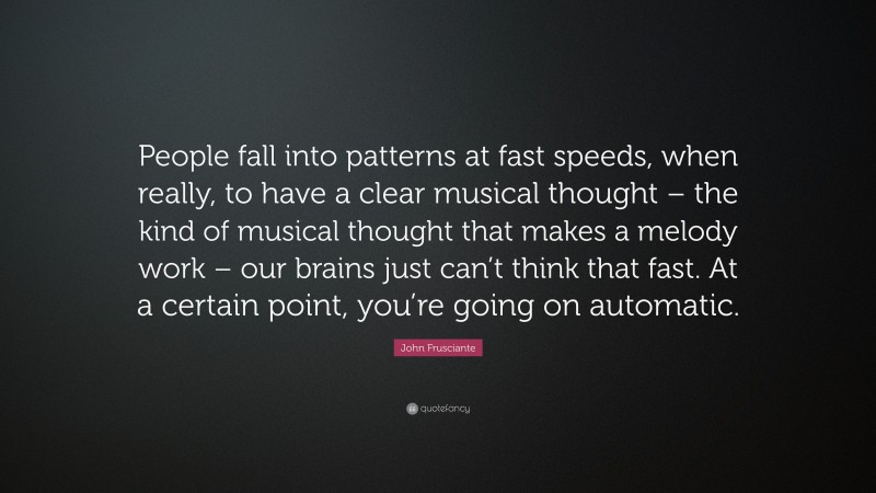 John Frusciante Quote: “People fall into patterns at fast speeds, when really, to have a clear musical thought – the kind of musical thought that makes a melody work – our brains just can’t think that fast. At a certain point, you’re going on automatic.”