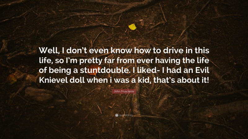 John Frusciante Quote: “Well, I don’t even know how to drive in this life, so I’m pretty far from ever having the life of being a stuntdouble. I liked- I had an Evil Knievel doll when i was a kid, that’s about it!”