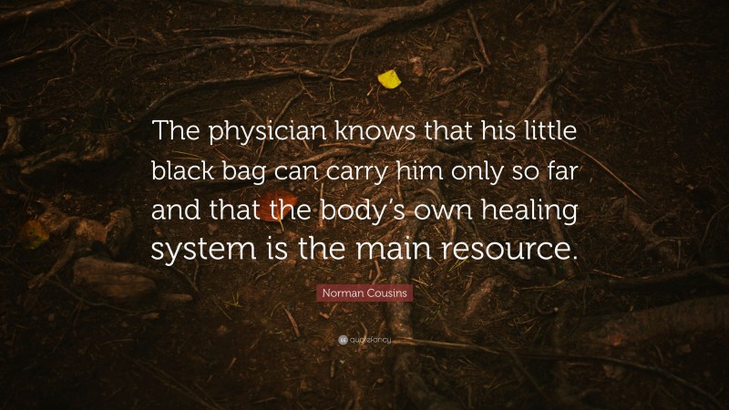 Norman Cousins Quote: “The physician knows that his little black bag can carry him only so far and that the body’s own healing system is the main resource.”