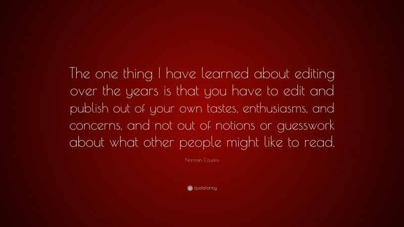 Norman Cousins Quote: “The one thing I have learned about editing over the years is that you have to edit and publish out of your own tastes, enthusiasms, and concerns, and not out of notions or guesswork about what other people might like to read.”