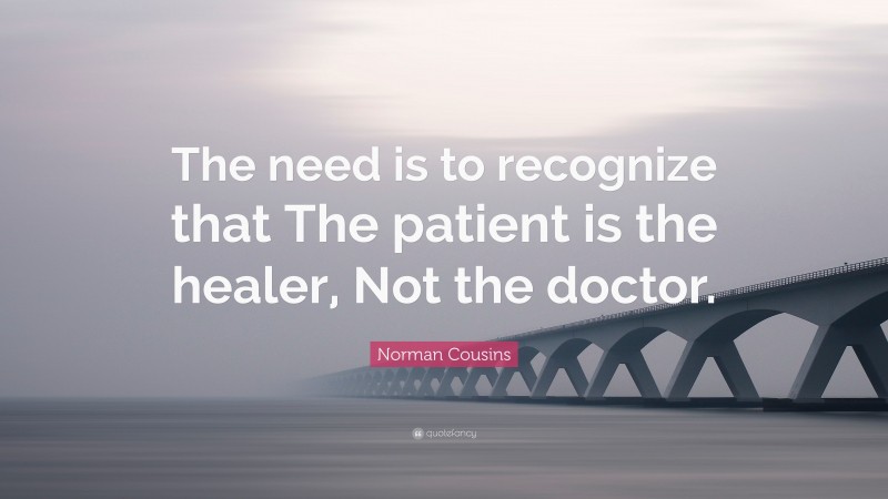 Norman Cousins Quote: “The need is to recognize that The patient is the healer, Not the doctor.”