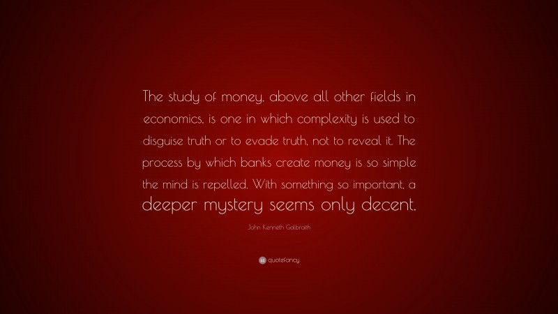 John Kenneth Galbraith Quote: “The study of money, above all other fields in economics, is one in which complexity is used to disguise truth or to evade truth, not to reveal it. The process by which banks create money is so simple the mind is repelled. With something so important, a deeper mystery seems only decent.”