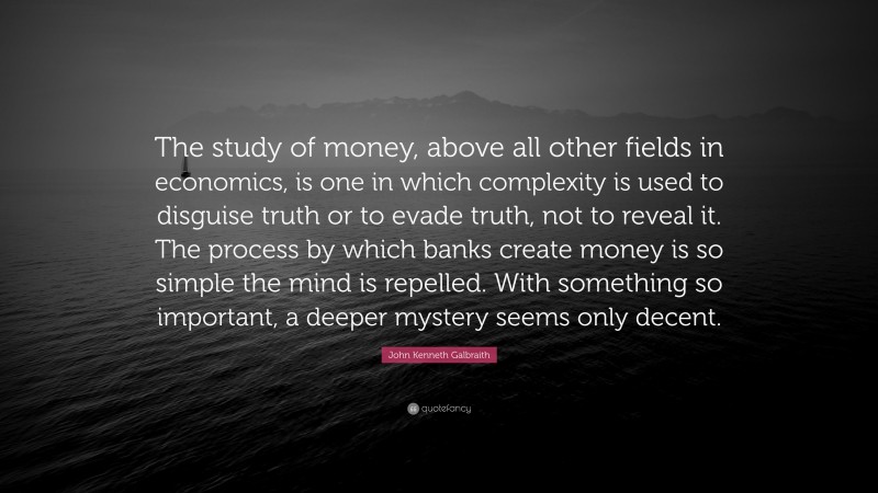 John Kenneth Galbraith Quote: “The study of money, above all other fields in economics, is one in which complexity is used to disguise truth or to evade truth, not to reveal it. The process by which banks create money is so simple the mind is repelled. With something so important, a deeper mystery seems only decent.”