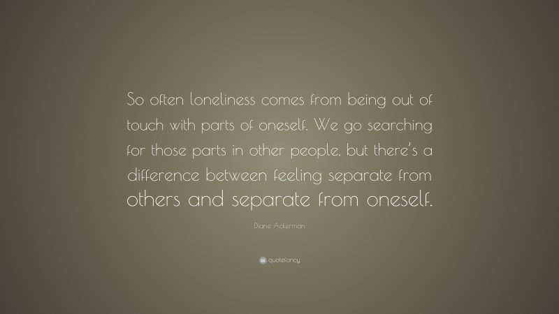 Diane Ackerman Quote: “So often loneliness comes from being out of touch with parts of oneself. We go searching for those parts in other people, but there’s a difference between feeling separate from others and separate from oneself.”