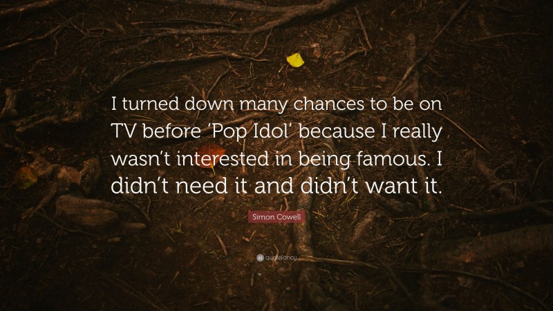 Simon Cowell Quote: “I turned down many chances to be on TV before ‘Pop Idol’ because I really wasn’t interested in being famous. I didn’t need it and didn’t want it.”