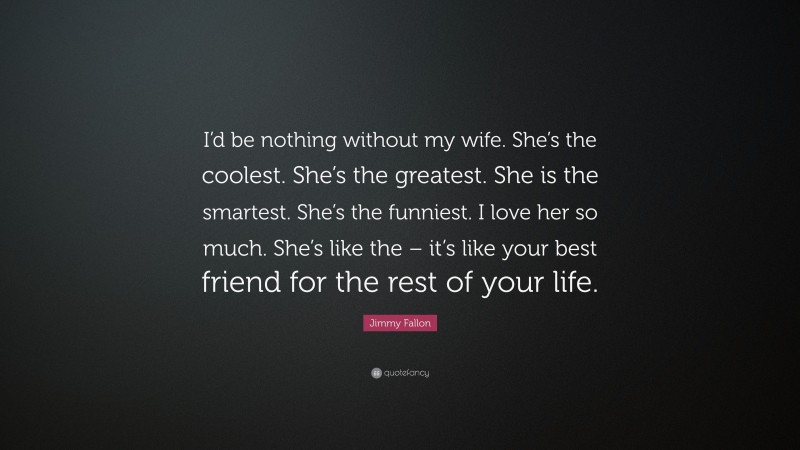 Jimmy Fallon Quote: “I’d be nothing without my wife. She’s the coolest. She’s the greatest. She is the smartest. She’s the funniest. I love her so much. She’s like the – it’s like your best friend for the rest of your life.”