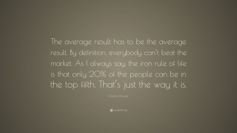 Charlie Munger Quote: “The average result has to be the average result. By definition, everybody can’t beat the market. As I always say, the iron rule of life is that only 20% of the people can be in the top fifth. That’s just the way it is.”