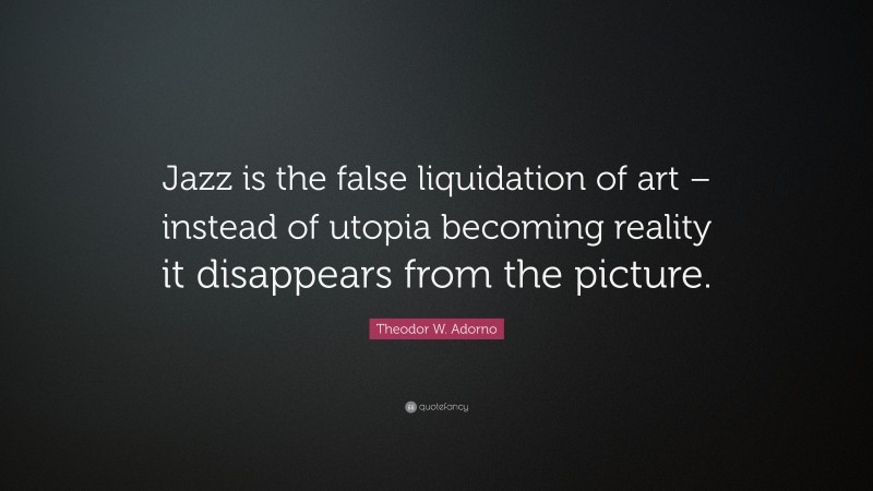 Theodor W. Adorno Quote: “Jazz is the false liquidation of art – instead of utopia becoming reality it disappears from the picture.”