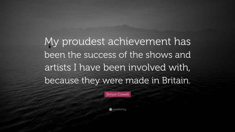 Simon Cowell Quote: “My proudest achievement has been the success of the shows and artists I have been involved with, because they were made in Britain.”