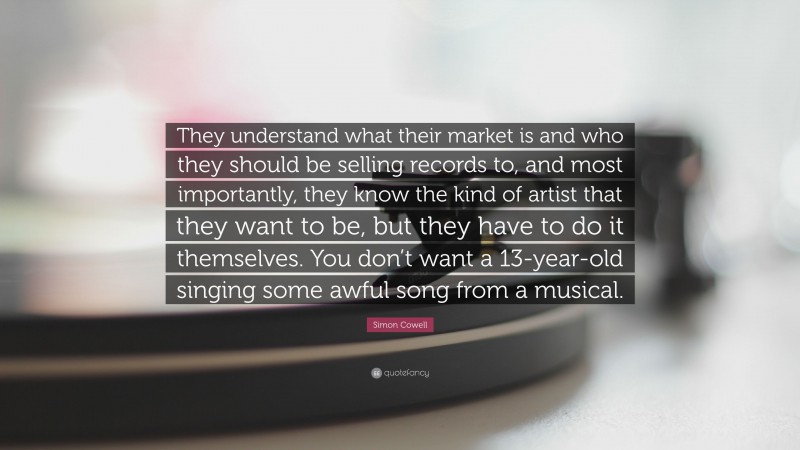 Simon Cowell Quote: “They understand what their market is and who they should be selling records to, and most importantly, they know the kind of artist that they want to be, but they have to do it themselves. You don’t want a 13-year-old singing some awful song from a musical.”