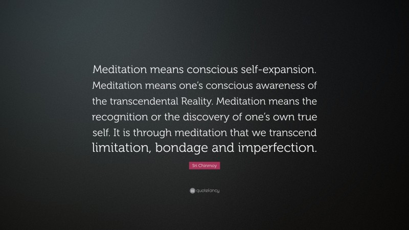 Sri Chinmoy Quote: “Meditation means conscious self-expansion. Meditation means one’s conscious awareness of the transcendental Reality. Meditation means the recognition or the discovery of one’s own true self. It is through meditation that we transcend limitation, bondage and imperfection.”