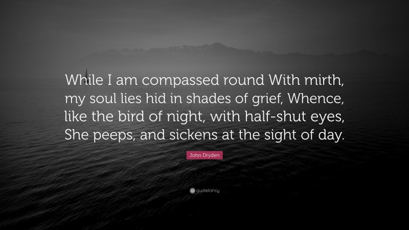 John Dryden Quote: “While I am compassed round With mirth, my soul lies hid in shades of grief, Whence, like the bird of night, with half-shut eyes, She peeps, and sickens at the sight of day.”