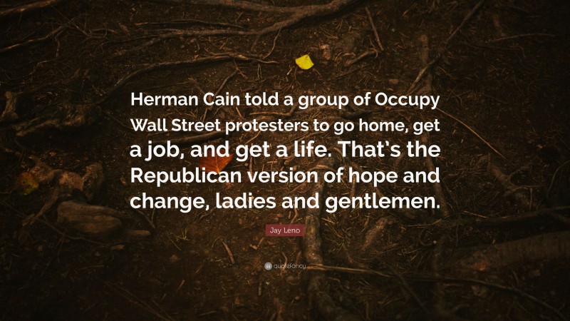 Jay Leno Quote: “Herman Cain told a group of Occupy Wall Street protesters to go home, get a job, and get a life. That’s the Republican version of hope and change, ladies and gentlemen.”