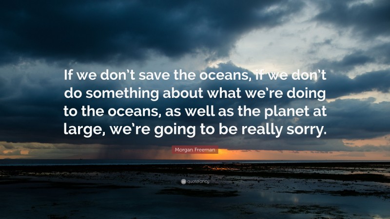 Morgan Freeman Quote: “If we don’t save the oceans, if we don’t do something about what we’re doing to the oceans, as well as the planet at large, we’re going to be really sorry.”