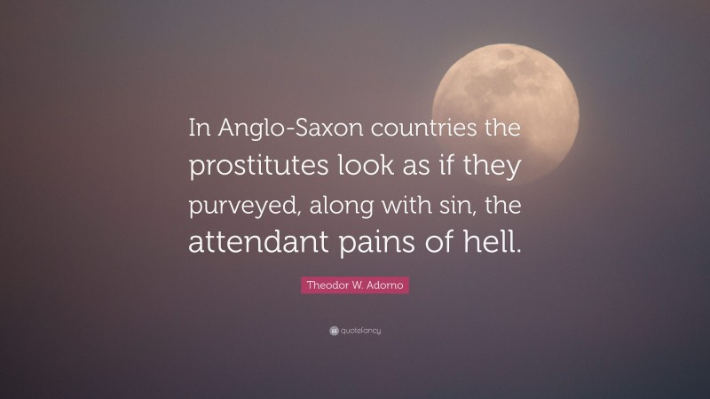 Theodor W. Adorno Quote: “In Anglo-Saxon countries the prostitutes look as if they purveyed, along with sin, the attendant pains of hell.”