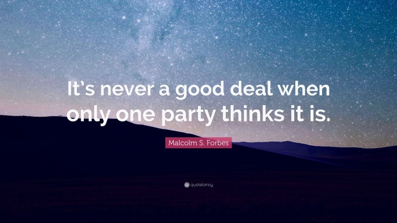 Malcolm S. Forbes Quote: “It’s never a good deal when only one party thinks it is.”