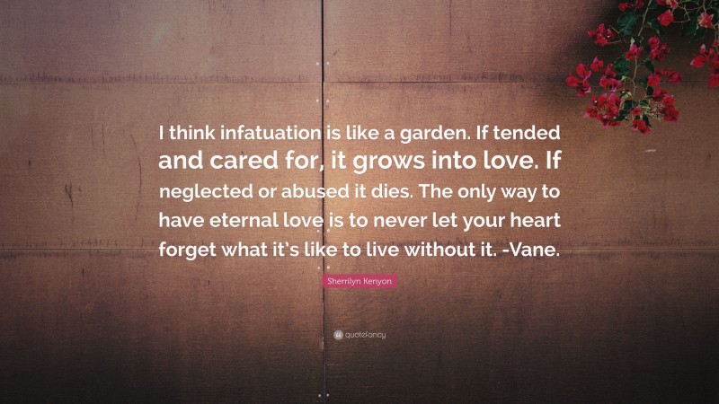 Sherrilyn Kenyon Quote: “I think infatuation is like a garden. If tended and cared for, it grows into love. If neglected or abused it dies. The only way to have eternal love is to never let your heart forget what it’s like to live without it. -Vane.”