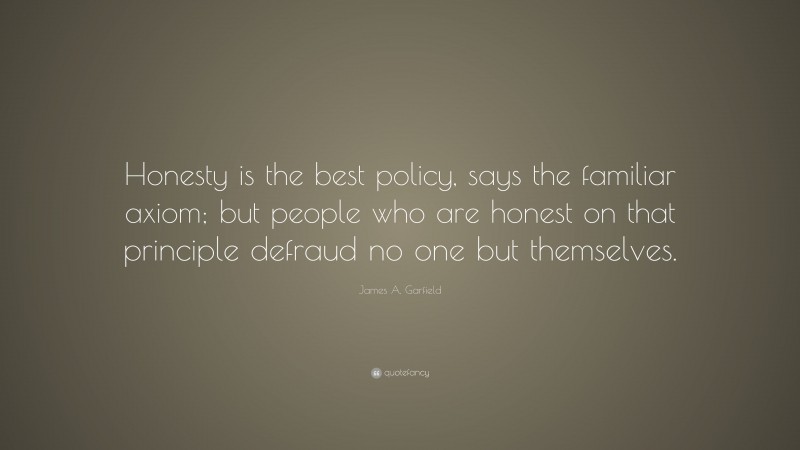 James A. Garfield Quote: “Honesty is the best policy, says the familiar axiom; but people who are honest on that principle defraud no one but themselves.”