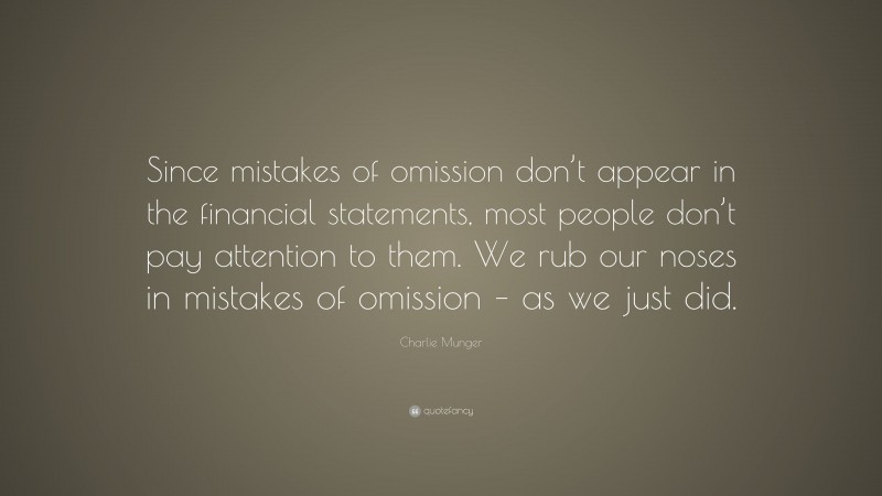 Charlie Munger Quote: “Since mistakes of omission don’t appear in the financial statements, most people don’t pay attention to them. We rub our noses in mistakes of omission – as we just did.”
