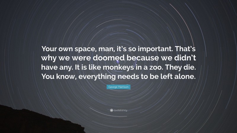 George Harrison Quote: “Your own space, man, it’s so important. That’s why we were doomed because we didn’t have any. It is like monkeys in a zoo. They die. You know, everything needs to be left alone.”