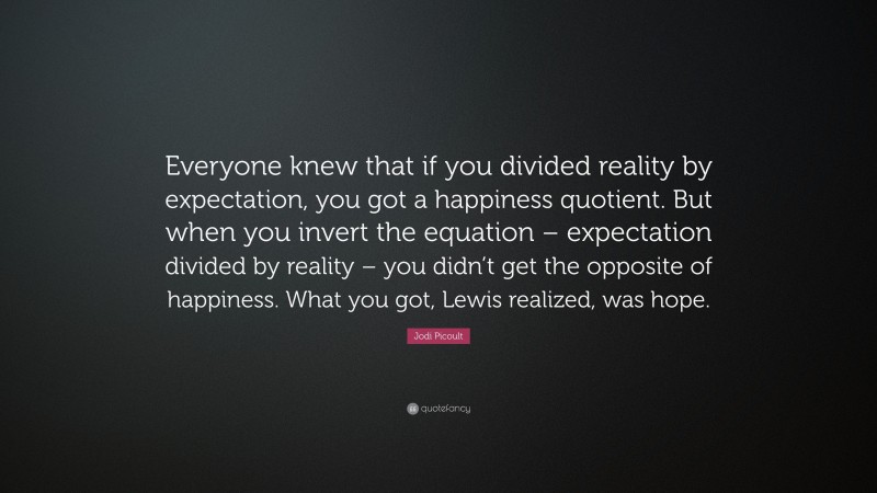 Jodi Picoult Quote: “Everyone knew that if you divided reality by expectation, you got a happiness quotient. But when you invert the equation – expectation divided by reality – you didn’t get the opposite of happiness. What you got, Lewis realized, was hope.”