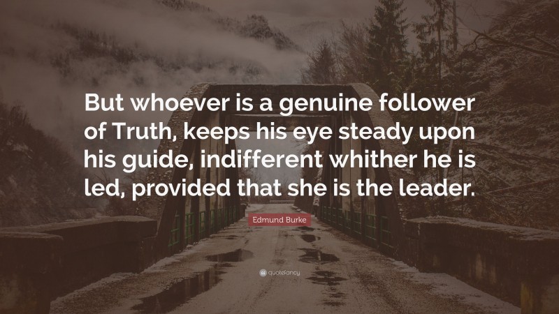 Edmund Burke Quote: “But whoever is a genuine follower of Truth, keeps his eye steady upon his guide, indifferent whither he is led, provided that she is the leader.”