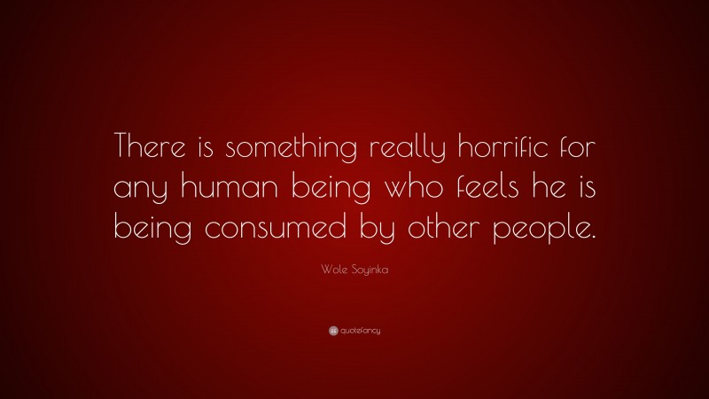 Wole Soyinka Quote: “There is something really horrific for any human being who feels he is being consumed by other people.”