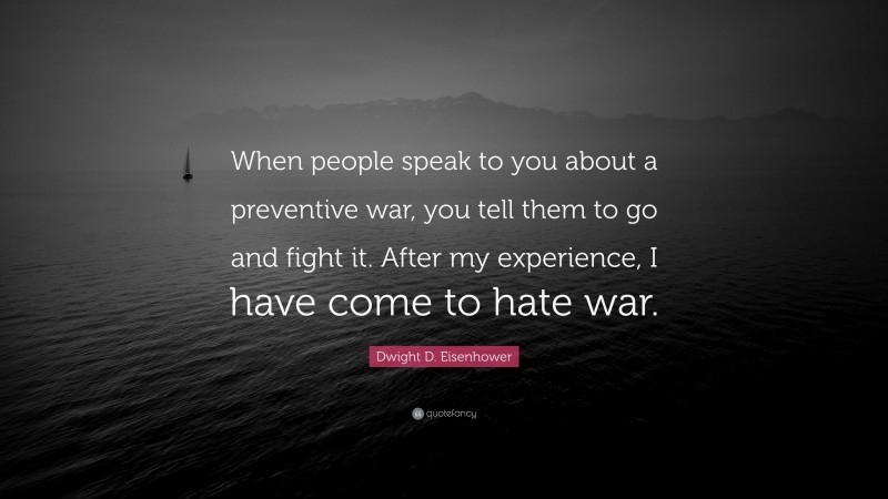 Dwight D. Eisenhower Quote: “When people speak to you about a preventive war, you tell them to go and fight it. After my experience, I have come to hate war.”