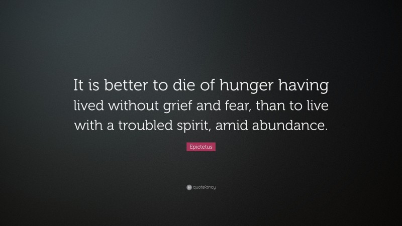 Epictetus Quote: “It is better to die of hunger having lived without grief and fear, than to live with a troubled spirit, amid abundance.”