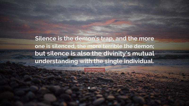 Soren Kierkegaard Quote: “Silence is the demon’s trap, and the more one is silenced, the more terrible the demon; but silence is also the divinity’s mutual understanding with the single individual.”