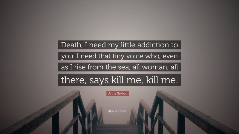 Anne Sexton Quote: “Death, I need my little addiction to you. I need that tiny voice who, even as I rise from the sea, all woman, all there, says kill me, kill me.”