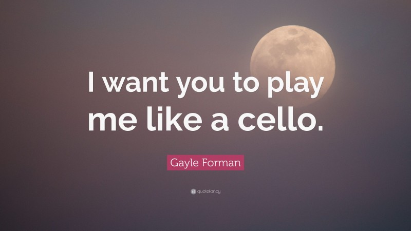 Gayle Forman Quote: “I want you to play me like a cello.”