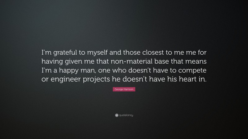 George Harrison Quote: “I’m grateful to myself and those closest to me me for having given me that non-material base that means I’m a happy man, one who doesn’t have to compete or engineer projects he doesn’t have his heart in.”