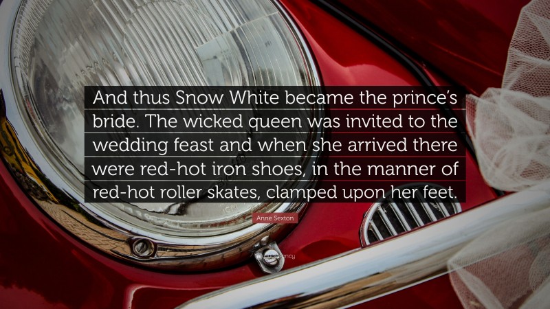 Anne Sexton Quote: “And thus Snow White became the prince’s bride. The wicked queen was invited to the wedding feast and when she arrived there were red-hot iron shoes, in the manner of red-hot roller skates, clamped upon her feet.”